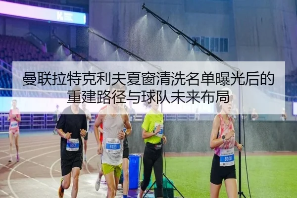 曼联拉特克利夫夏窗清洗名单曝光后的重建路径与球队未来布局