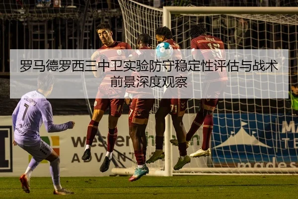 罗马德罗西三中卫实验防守稳定性评估与战术前景深度观察